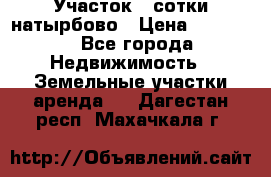 Участок 33сотки натырбово › Цена ­ 50 000 - Все города Недвижимость » Земельные участки аренда   . Дагестан респ.,Махачкала г.